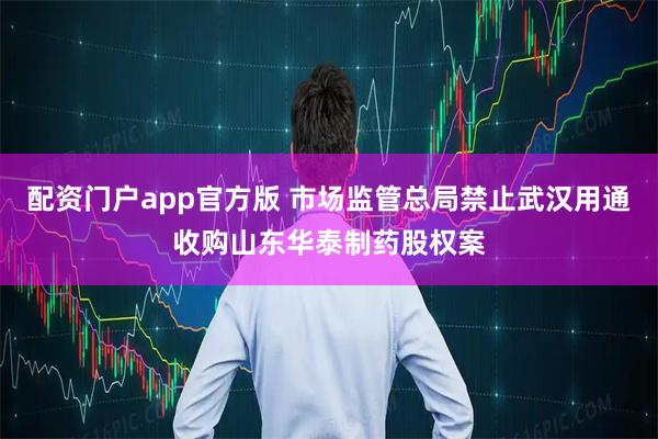 配资门户app官方版 市场监管总局禁止武汉用通收购山东华泰制药股权案