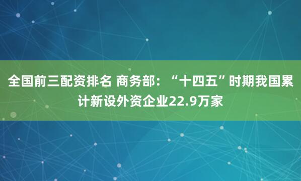 全国前三配资排名 商务部：“十四五”时期我国累计新设外资企业22.9万家