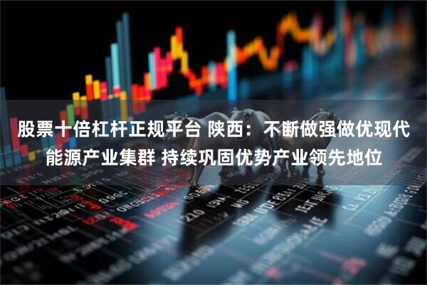 股票十倍杠杆正规平台 陕西：不断做强做优现代能源产业集群 持续巩固优势产业领先地位