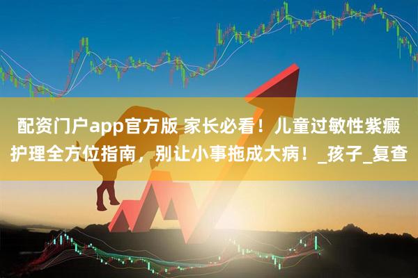 配资门户app官方版 家长必看！儿童过敏性紫癜护理全方位指南，别让小事拖成大病！_孩子_复查