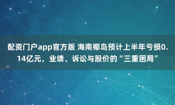 配资门户app官方版 海南椰岛预计上半年亏损0.14亿元，业绩、诉讼与股价的“三重困局”