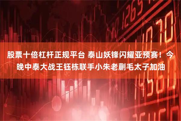 股票十倍杠杆正规平台 泰山妖锋闪耀亚预赛！今晚中泰大战王钰栋联手小朱老蒯毛太子加油