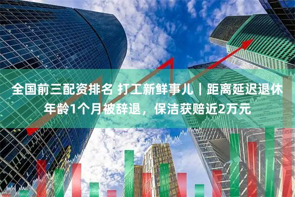 全国前三配资排名 打工新鲜事儿｜距离延迟退休年龄1个月被辞退，保洁获赔近2万元