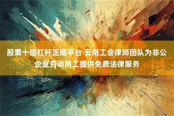 股票十倍杠杆正规平台 云南工会律师团队为非公企业劳动用工提供免费法律服务