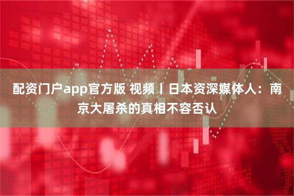 配资门户app官方版 视频丨日本资深媒体人：南京大屠杀的真相不容否认