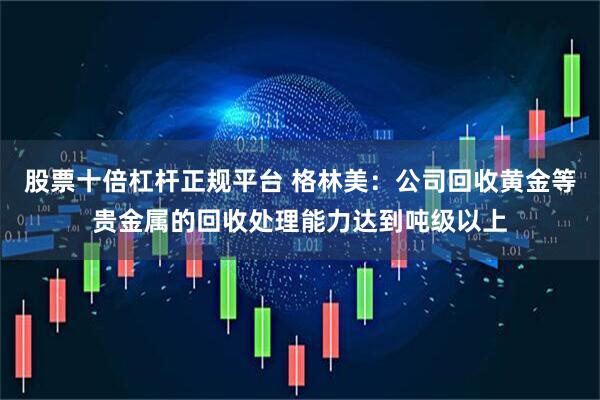股票十倍杠杆正规平台 格林美：公司回收黄金等贵金属的回收处理能力达到吨级以上