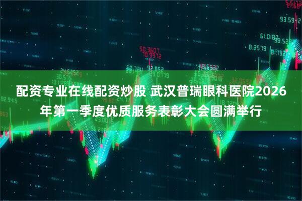 配资专业在线配资炒股 武汉普瑞眼科医院2026年第一季度优质服务表彰大会圆满举行