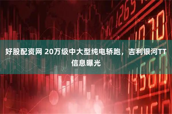 好股配资网 20万级中大型纯电轿跑，吉利银河TT信息曝光