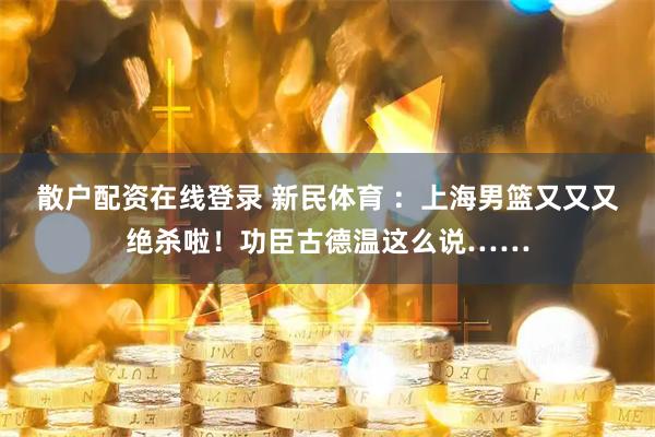 散户配资在线登录 新民体育 ：上海男篮又又又绝杀啦！功臣古德温这么说……
