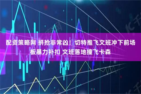 配资策略网 拼抢非常凶！切特推飞文班冲下前场板暴力补扣 文班落地撞飞卡森